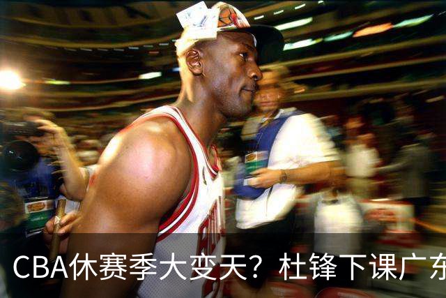 CBA休赛季大变天？杜锋下课广东帅位空缺：下赛季谁能执教11冠王